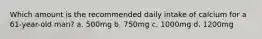 Which amount is the recommended daily intake of calcium for a 61-year-old man? a. 500mg b. 750mg c. 1000mg d. 1200mg