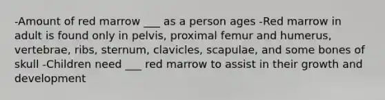 -Amount of red marrow ___ as a person ages -Red marrow in adult is found only in pelvis, proximal femur and humerus, vertebrae, ribs, sternum, clavicles, scapulae, and some bones of skull -Children need ___ red marrow to assist in their growth and development