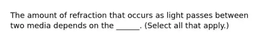 The amount of refraction that occurs as light passes between two media depends on the ______. (Select all that apply.)