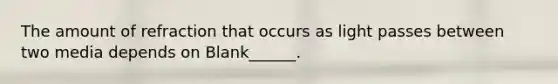 The amount of refraction that occurs as light passes between two media depends on Blank______.