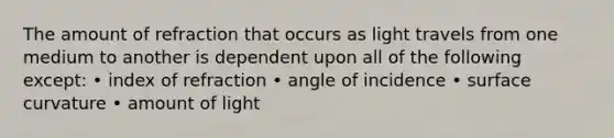 The amount of refraction that occurs as light travels from one medium to another is dependent upon all of the following except: • index of refraction • angle of incidence • surface curvature • amount of light