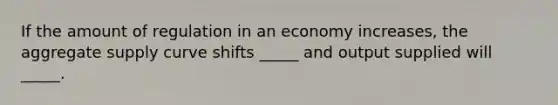 If the amount of regulation in an economy increases, the aggregate supply curve shifts _____ and output supplied will _____.