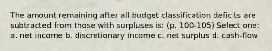 The amount remaining after all budget classification deficits are subtracted from those with surpluses is: (p. 100-105) Select one: a. net income b. discretionary income c. net surplus d. cash-flow