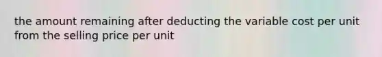 the amount remaining after deducting the variable cost per unit from the selling price per unit