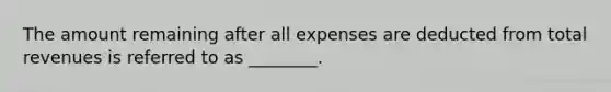 The amount remaining after all expenses are deducted from total revenues is referred to as ________.