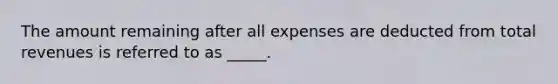 The amount remaining after all expenses are deducted from total revenues is referred to as _____.