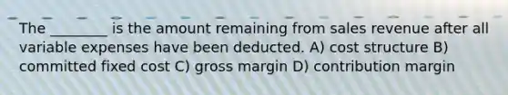 The ________ is the amount remaining from sales revenue after all variable expenses have been deducted. A) cost structure B) committed fixed cost C) gross margin D) contribution margin