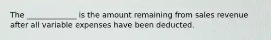 The _____________ is the amount remaining from sales revenue after all variable expenses have been deducted.