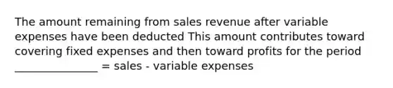 The amount remaining from sales revenue after variable expenses have been deducted This amount contributes toward covering fixed expenses and then toward profits for the period _______________ = sales - variable expenses