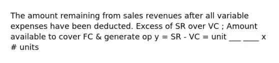 The amount remaining from sales revenues after all variable expenses have been deducted. Excess of SR over VC ; Amount available to cover FC & generate op y = SR - VC = unit ___ ____ x # units