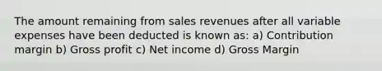 The amount remaining from sales revenues after all variable expenses have been deducted is known as: a) Contribution margin b) Gross profit c) Net income d) Gross Margin