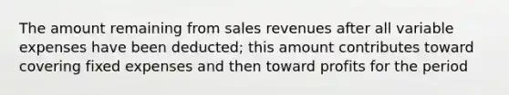 The amount remaining from sales revenues after all variable expenses have been deducted; this amount contributes toward covering fixed expenses and then toward profits for the period