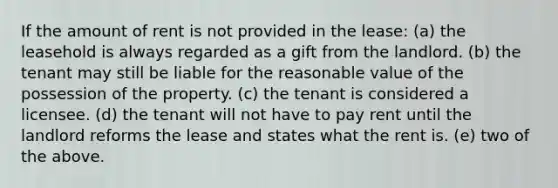 If the amount of rent is not provided in the lease: (a) the leasehold is always regarded as a gift from the landlord. (b) the tenant may still be liable for the reasonable value of the possession of the property. (c) the tenant is considered a licensee. (d) the tenant will not have to pay rent until the landlord reforms the lease and states what the rent is. (e) two of the above.