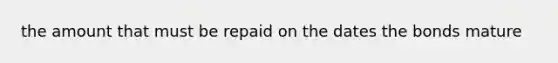 the amount that must be repaid on the dates the bonds mature