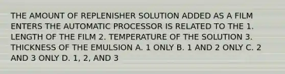 THE AMOUNT OF REPLENISHER SOLUTION ADDED AS A FILM ENTERS THE AUTOMATIC PROCESSOR IS RELATED TO THE 1. LENGTH OF THE FILM 2. TEMPERATURE OF THE SOLUTION 3. THICKNESS OF THE EMULSION A. 1 ONLY B. 1 AND 2 ONLY C. 2 AND 3 ONLY D. 1, 2, AND 3