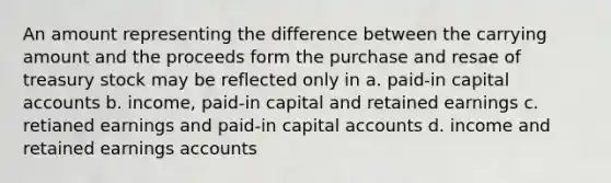 An amount representing the difference between the carrying amount and the proceeds form the purchase and resae of treasury stock may be reflected only in a. paid-in capital accounts b. income, paid-in capital and retained earnings c. retianed earnings and paid-in capital accounts d. income and retained earnings accounts