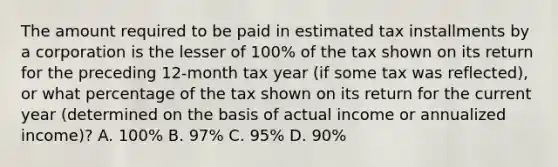 The amount required to be paid in estimated tax installments by a corporation is the lesser of 100% of the tax shown on its return for the preceding 12-month tax year (if some tax was reflected), or what percentage of the tax shown on its return for the current year (determined on the basis of actual income or annualized income)? A. 100% B. 97% C. 95% D. 90%