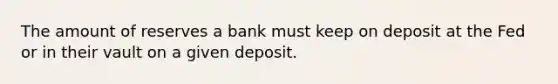 The amount of reserves a bank must keep on deposit at the Fed or in their vault on a given deposit.