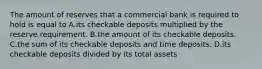 The amount of reserves that a commercial bank is required to hold is equal to A.its checkable deposits multiplied by the reserve requirement. B.the amount of its checkable deposits. C.the sum of its checkable deposits and time deposits. D.its checkable deposits divided by its total assets