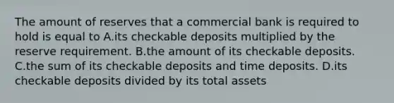 The amount of reserves that a commercial bank is required to hold is equal to A.its checkable deposits multiplied by the reserve requirement. B.the amount of its checkable deposits. C.the sum of its checkable deposits and time deposits. D.its checkable deposits divided by its total assets