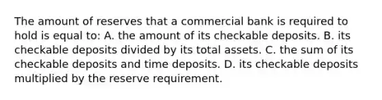 The amount of reserves that a commercial bank is required to hold is equal to: A. the amount of its checkable deposits. B. its checkable deposits divided by its total assets. C. the sum of its checkable deposits and time deposits. D. its checkable deposits multiplied by the reserve requirement.