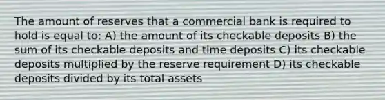 The amount of reserves that a commercial bank is required to hold is equal to: A) the amount of its checkable deposits B) the sum of its checkable deposits and time deposits C) its checkable deposits multiplied by the reserve requirement D) its checkable deposits divided by its total assets