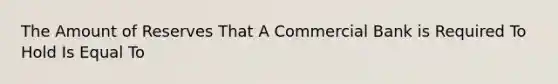 The Amount of Reserves That A Commercial Bank is Required To Hold Is Equal To