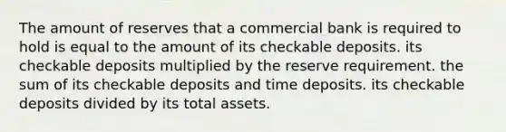 The amount of reserves that a commercial bank is required to hold is equal to the amount of its checkable deposits. its checkable deposits multiplied by the reserve requirement. the sum of its checkable deposits and time deposits. its checkable deposits divided by its total assets.