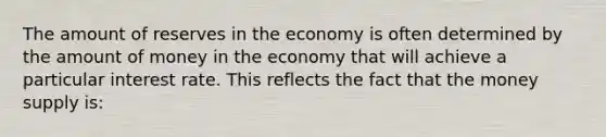 The amount of reserves in the economy is often determined by the amount of money in the economy that will achieve a particular interest rate. This reflects the fact that the money supply is: