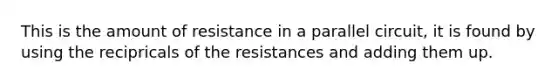 This is the amount of resistance in a parallel circuit, it is found by using the recipricals of the resistances and adding them up.