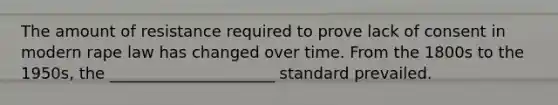 The amount of resistance required to prove lack of consent in modern rape law has changed over time. From the 1800s to the 1950s, the _____________________ standard prevailed.