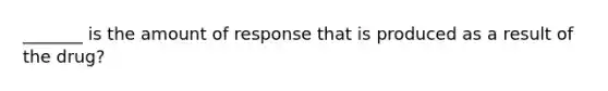 _______ is the amount of response that is produced as a result of the drug?