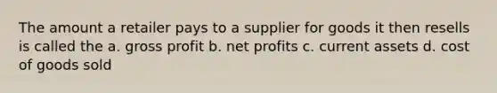 The amount a retailer pays to a supplier for goods it then resells is called the a. gross profit b. net profits c. current assets d. cost of goods sold