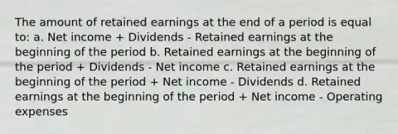 The amount of retained earnings at the end of a period is equal to: a. Net income + Dividends - Retained earnings at the beginning of the period b. Retained earnings at the beginning of the period + Dividends - Net income c. Retained earnings at the beginning of the period + Net income - Dividends d. Retained earnings at the beginning of the period + Net income - Operating expenses