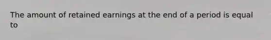 The amount of retained earnings at the end of a period is equal to