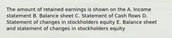 The amount of retained earnings is shown on the A. Income statement B. Balance sheet C. Statement of Cash flows D. Statement of changes in stockholders equity E. Balance sheet and statement of changes in stockholders equity