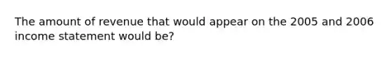 The amount of revenue that would appear on the 2005 and 2006 income statement would be?