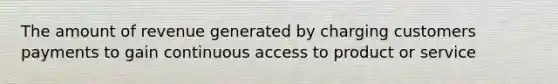 The amount of revenue generated by charging customers payments to gain continuous access to product or service