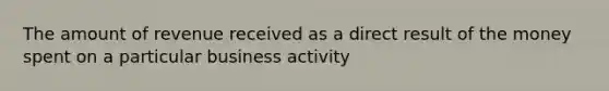 The amount of revenue received as a direct result of the money spent on a particular business activity