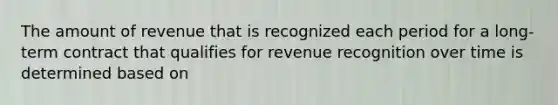 The amount of revenue that is recognized each period for a long-term contract that qualifies for revenue recognition over time is determined based on