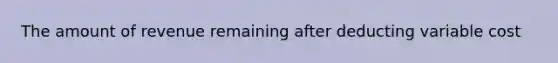 The amount of revenue remaining after deducting variable cost