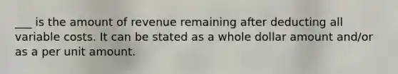 ___ is the amount of revenue remaining after deducting all variable costs. It can be stated as a whole dollar amount and/or as a per unit amount.