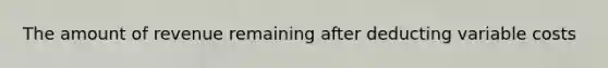 The amount of revenue remaining after deducting variable costs