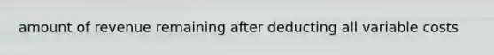 amount of revenue remaining after deducting all variable costs