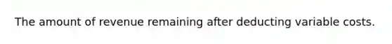 The amount of revenue remaining after deducting variable costs.