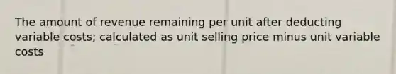 The amount of revenue remaining per unit after deducting variable costs; calculated as unit selling price minus unit variable costs