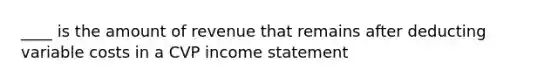 ____ is the amount of revenue that remains after deducting variable costs in a CVP income statement