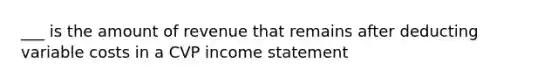 ___ is the amount of revenue that remains after deducting variable costs in a CVP income statement