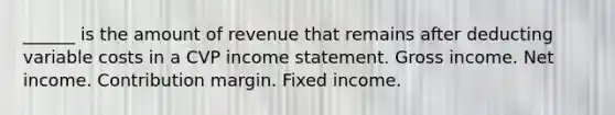 ______ is the amount of revenue that remains after deducting variable costs in a CVP income statement. Gross income. Net income. Contribution margin. Fixed income.