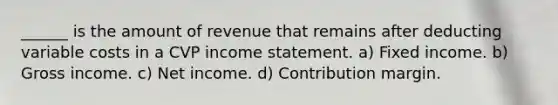 ______ is the amount of revenue that remains after deducting variable costs in a CVP income statement. a) Fixed income. b) Gross income. c) Net income. d) Contribution margin.